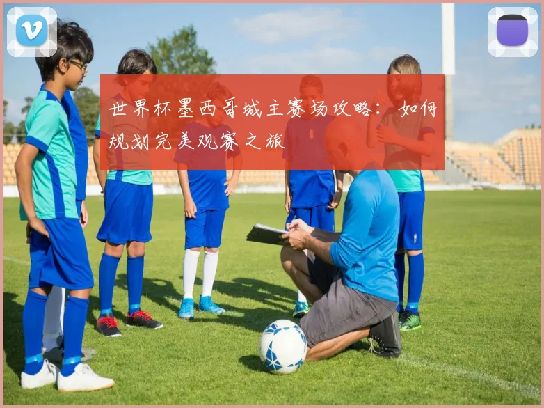 世界杯墨西哥城主赛场攻略:如何规划完美观赛之旅