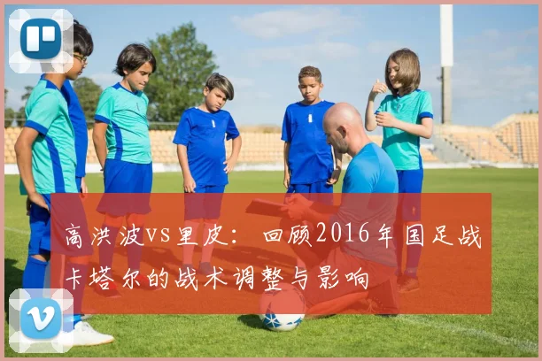 高洪波vs里皮：回顾2016年国足战卡塔尔的战术调整与影响