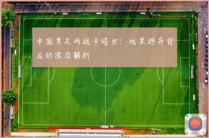 中国男足两战卡塔尔：结果迥异背后的深层解析