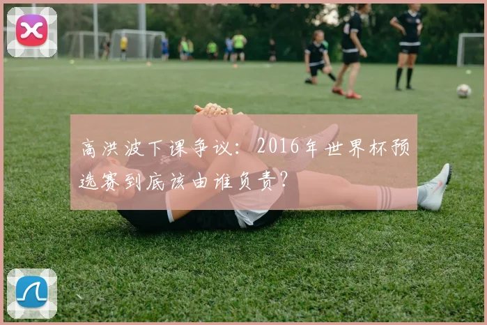 高洪波下课争议：2016年世界杯预选赛到底该由谁负责？