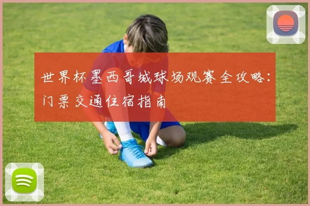 世界杯墨西哥城球场观赛全攻略：门票交通住宿指南